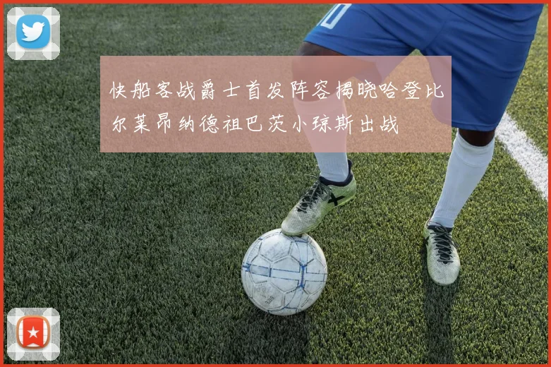 快船客战爵士首发阵容揭晓哈登比尔莱昂纳德祖巴茨小琼斯出战