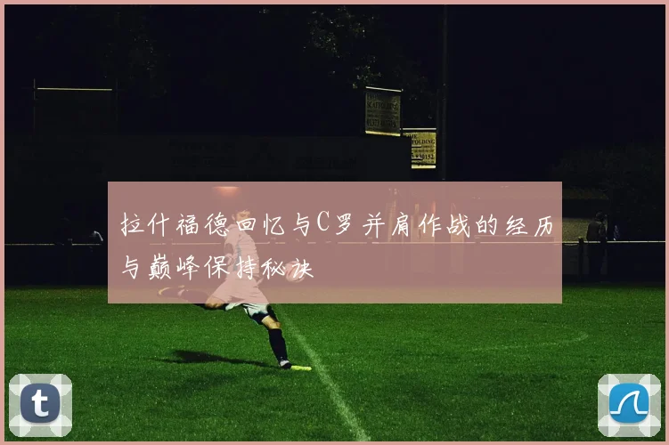 拉什福德回忆与C罗并肩作战的经历与巅峰保持秘诀