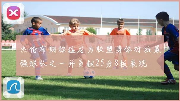 杰伦布朗称猛龙为联盟身体对抗最强球队之一并贡献25分8板表现