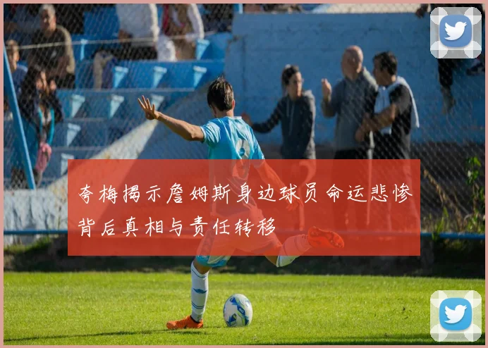 夸梅揭示詹姆斯身边球员命运悲惨背后真相与责任转移