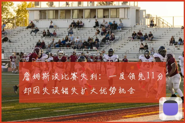 詹姆斯谈比赛失利：一度领先11分却因失误错失扩大优势机会
