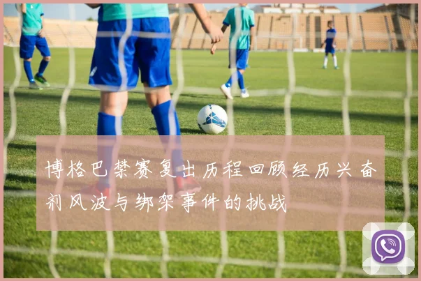 博格巴禁赛复出历程回顾经历兴奋剂风波与绑架事件的挑战