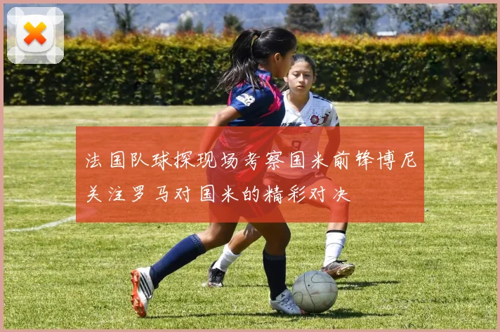 法国队球探现场考察国米前锋博尼关注罗马对国米的精彩对决