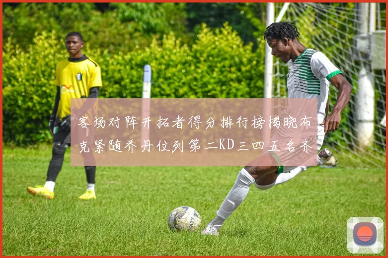 客场对阵开拓者得分排行榜揭晓布克紧随乔丹位列第二KD三四五名齐上榜