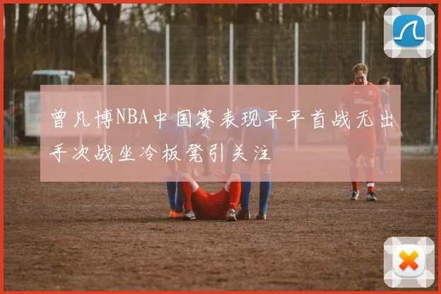 曾凡博NBA中国赛表现平平首战无出手次战坐冷板凳引关注
