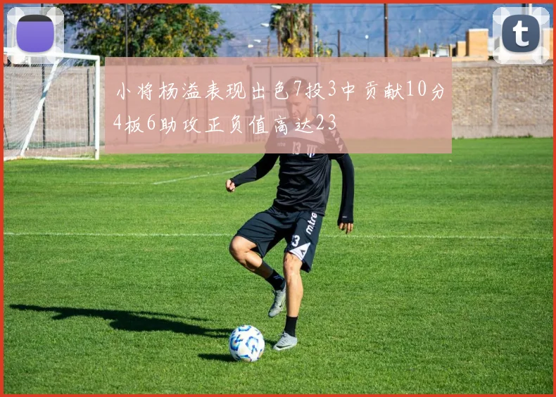 小将杨溢表现出色7投3中贡献10分4板6助攻正负值高达23