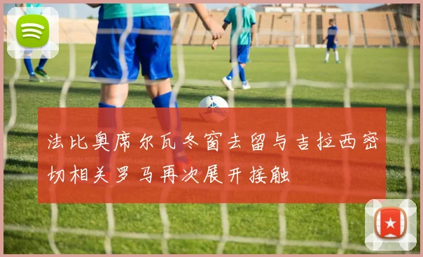 法比奥席尔瓦冬窗去留与吉拉西密切相关罗马再次展开接触