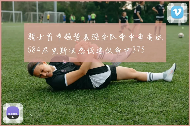 骑士首节强势表现全队命中率高达684尼克斯状态低迷仅命中375