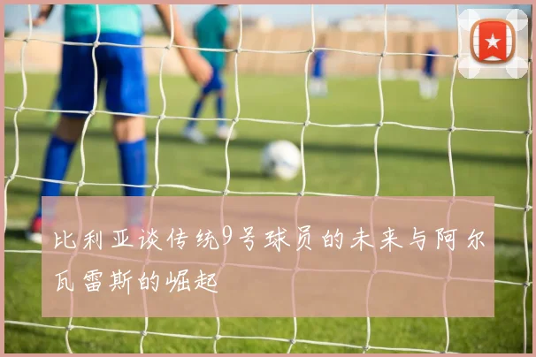 比利亚谈传统9号球员的未来与阿尔瓦雷斯的崛起