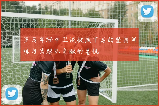 罗马年轻中卫谈被换下后的坚持训练与为球队贡献的喜悦