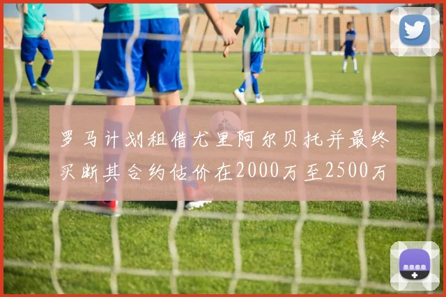 罗马计划租借尤里阿尔贝托并最终买断其合约估价在2000万至2500万欧元之间