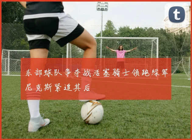 东部球队争夺战活塞骑士领跑绿军尼克斯紧追其后