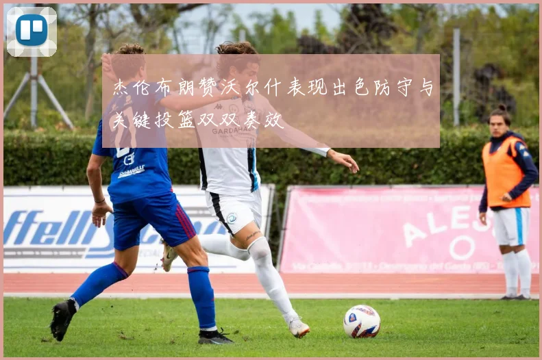 杰伦布朗赞沃尔什表现出色防守与关键投篮双双奏效