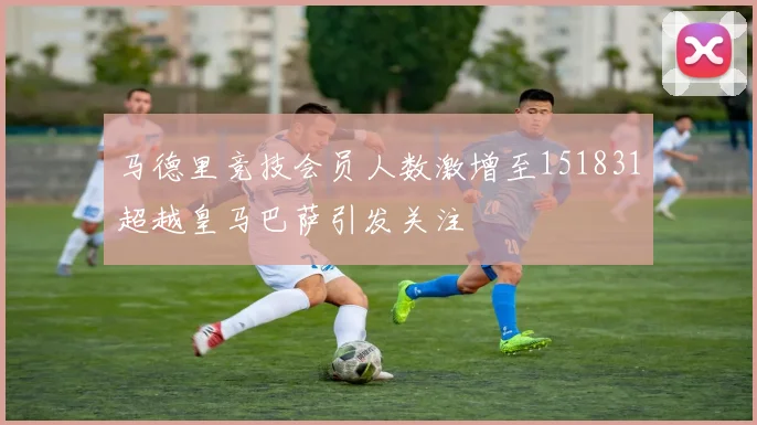 马德里竞技会员人数激增至151831超越皇马巴萨引发关注