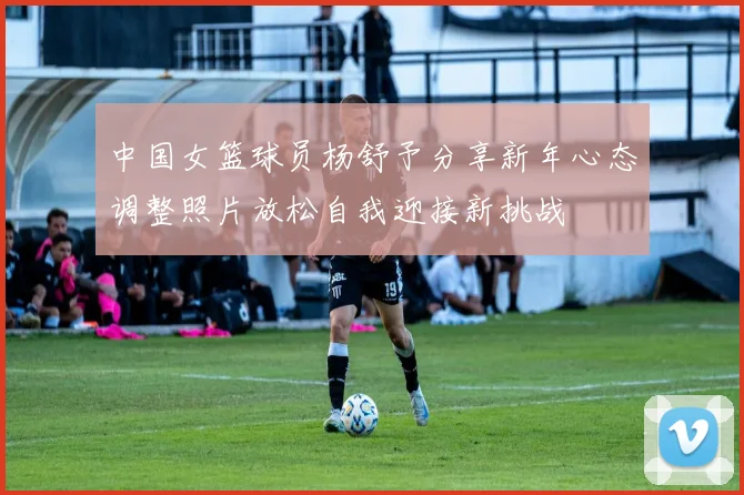 中国女篮球员杨舒予分享新年心态调整照片放松自我迎接新挑战