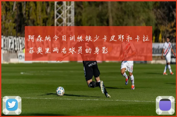 阿森纳今日训练缺少卡皮耶和卡拉菲奥里两名球员的身影