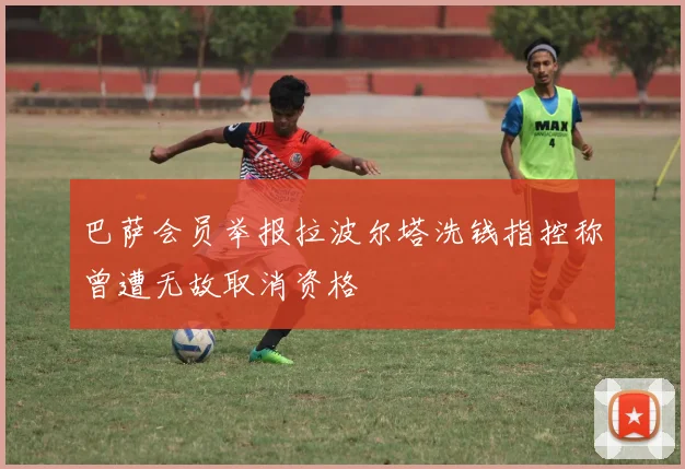 巴萨会员举报拉波尔塔洗钱指控称曾遭无故取消资格