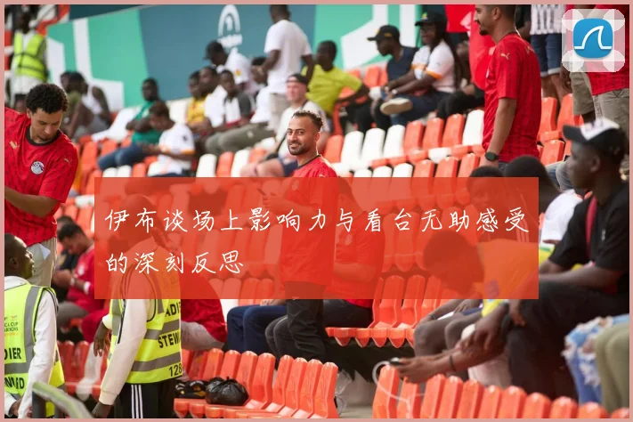 伊布谈场上影响力与看台无助感受的深刻反思