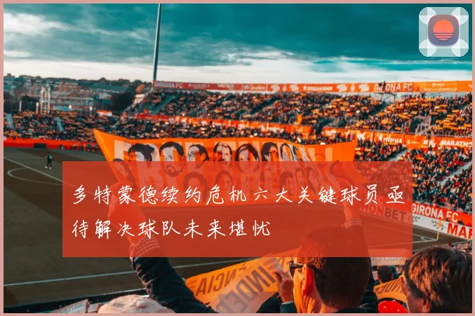 多特蒙德续约危机六大关键球员亟待解决球队未来堪忧