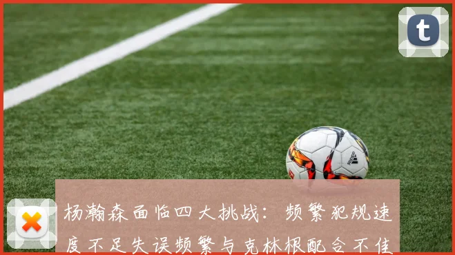 杨瀚森面临四大挑战：频繁犯规速度不足失误频繁与克林根配合不佳